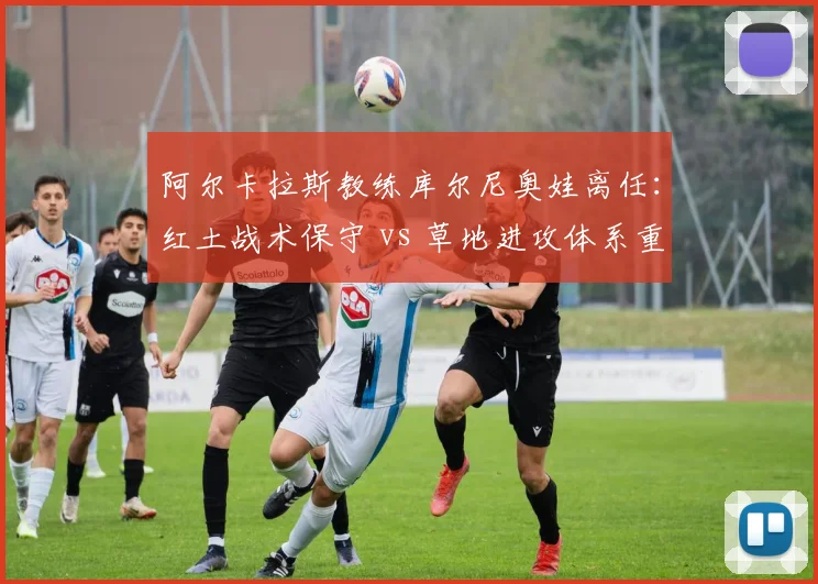 阿尔卡拉斯教练库尔尼奥娃离任：红土战术保守 vs 草地进攻体系重建路径