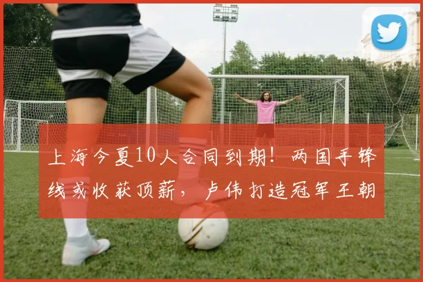 上海今夏10人合同到期！两国手锋线或收获顶薪，卢伟打造冠军王朝